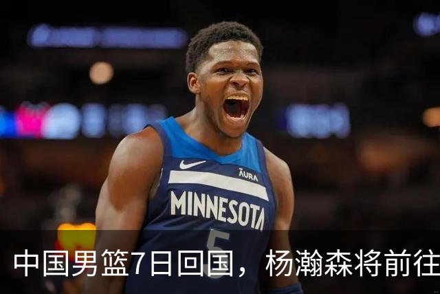 中国男篮7日回国，杨瀚森将前往美国参加夏季联赛